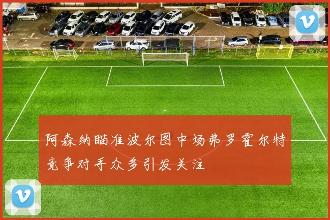 阿森纳瞄准波尔图中场弗罗霍尔特竞争对手众多引发关注