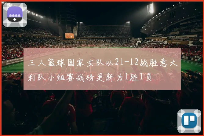 三人篮球国家女队以21-12战胜意大利队小组赛战绩更新为1胜1负