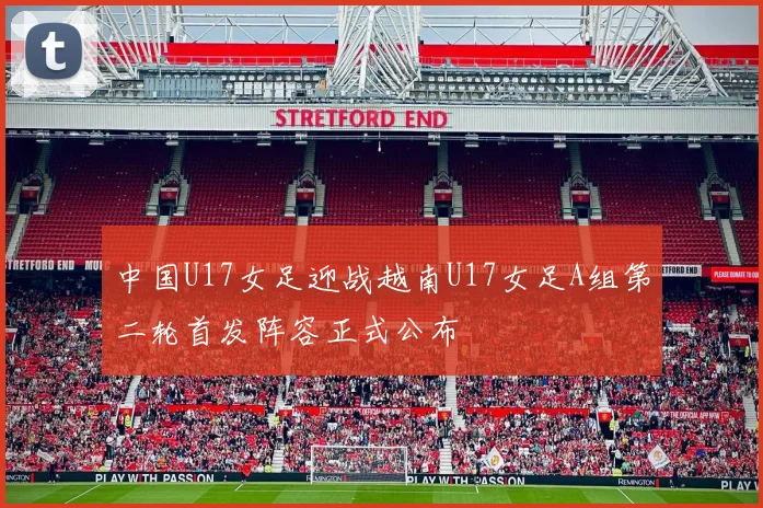中国U17女足迎战越南U17女足A组第二轮首发阵容正式公布