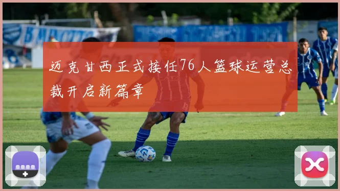 迈克甘西正式接任76人篮球运营总裁开启新篇章