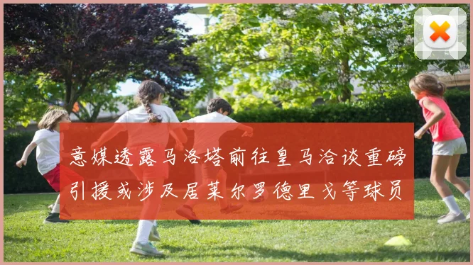 意媒透露马洛塔前往皇马洽谈重磅引援或涉及居莱尔罗德里戈等球员