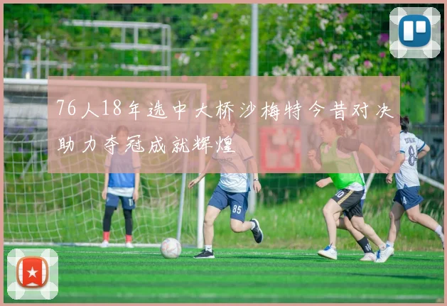 76人18年选中大桥沙梅特今昔对决助力夺冠成就辉煌