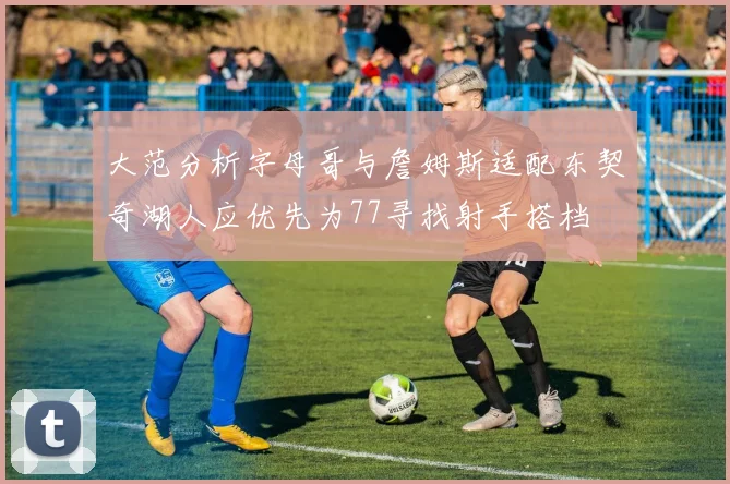 大范分析字母哥与詹姆斯适配东契奇湖人应优先为77寻找射手搭档
