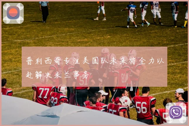 普利西奇专注美国队未来将全力以赴解决米兰事务