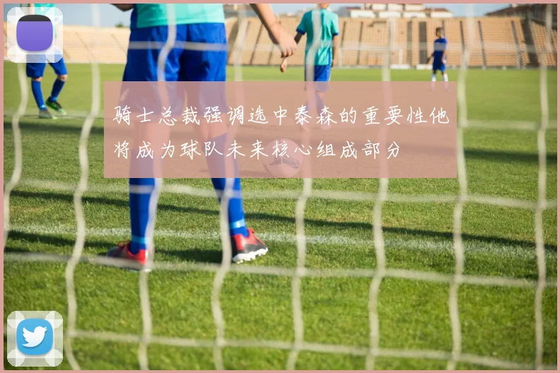 骑士总裁强调选中泰森的重要性他将成为球队未来核心组成部分
