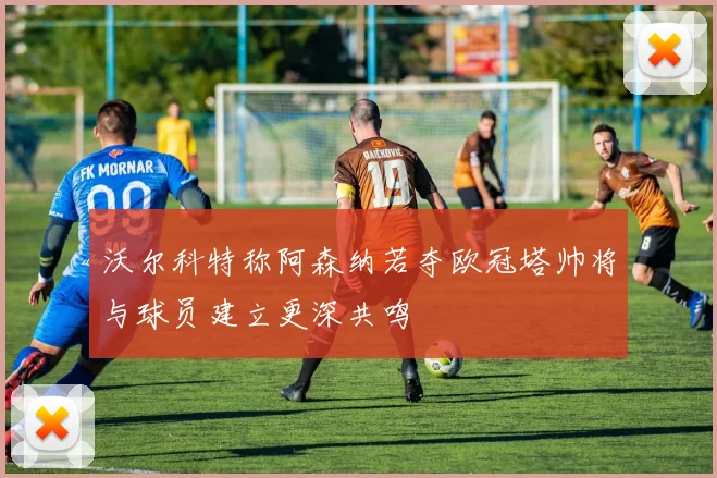 沃尔科特称阿森纳若夺欧冠塔帅将与球员建立更深共鸣