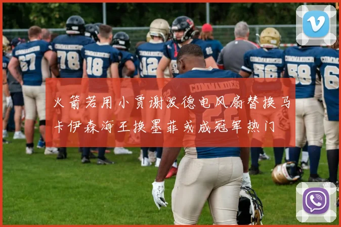 火箭若用小贾谢泼德电风扇替换马卡伊森海王换墨菲或成冠军热门