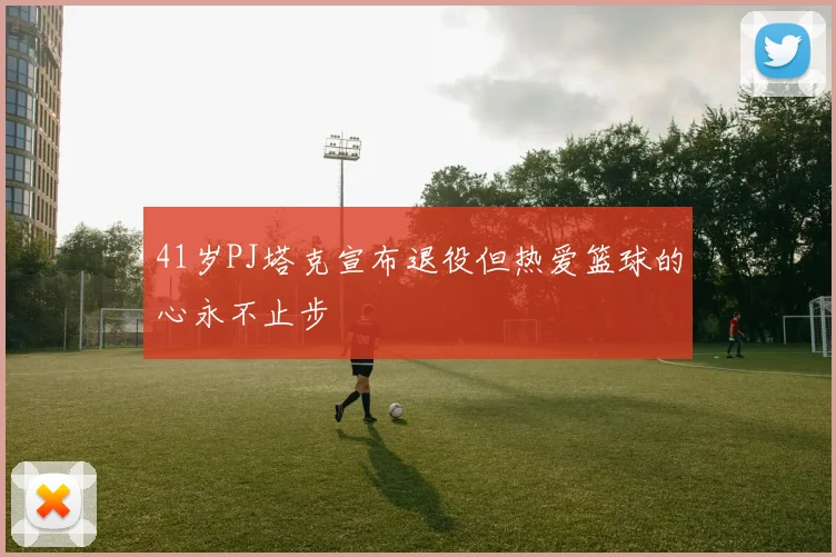 41岁PJ塔克宣布退役但热爱篮球的心永不止步