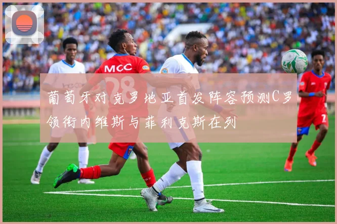 葡萄牙对克罗地亚首发阵容预测C罗领衔内维斯与菲利克斯在列