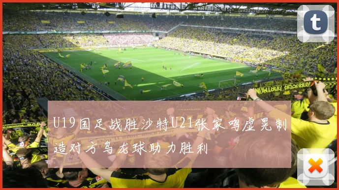 U19国足战胜沙特U21张家鸣虚晃制造对方乌龙球助力胜利
