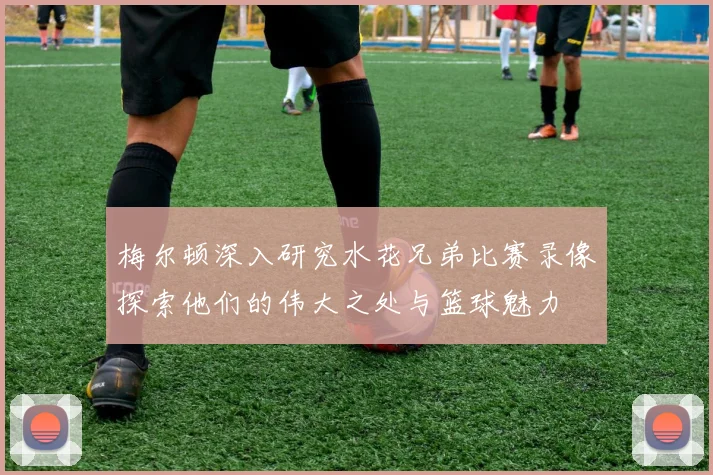 梅尔顿深入研究水花兄弟比赛录像探索他们的伟大之处与篮球魅力