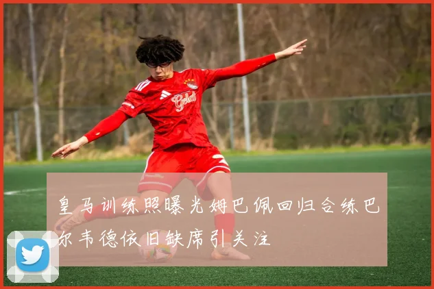 皇马训练照曝光姆巴佩回归合练巴尔韦德依旧缺席引关注