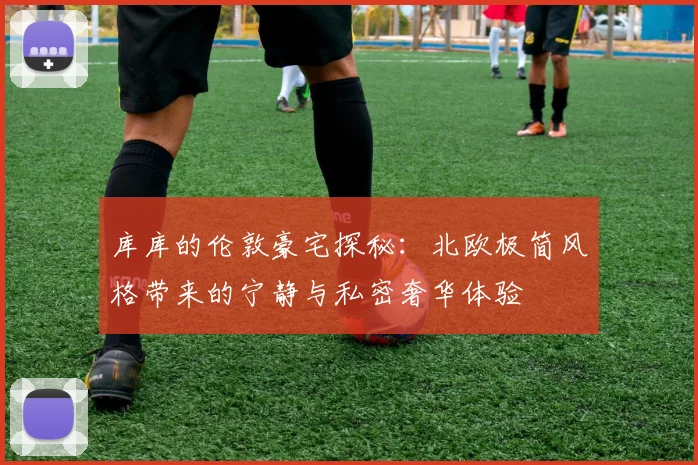库库的伦敦豪宅探秘：北欧极简风格带来的宁静与私密奢华体验