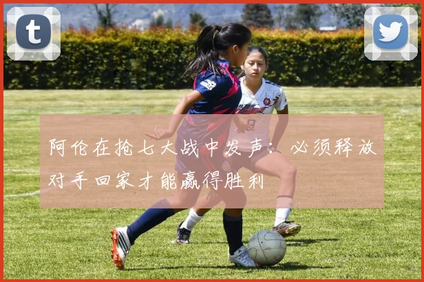 阿伦在抢七大战中发声：必须释放对手回家才能赢得胜利