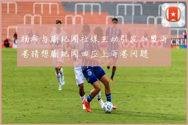 杨希与蒯纪闻社媒互动引发加盟海港猜想蒯纪闻回应上海港问题