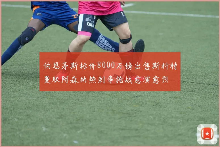 伯恩茅斯标价8000万镑出售斯科特曼联阿森纳热刺争抢战愈演愈烈